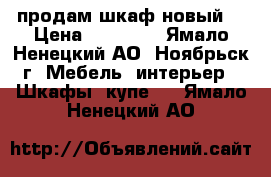 продам шкаф новый  › Цена ­ 11 800 - Ямало-Ненецкий АО, Ноябрьск г. Мебель, интерьер » Шкафы, купе   . Ямало-Ненецкий АО